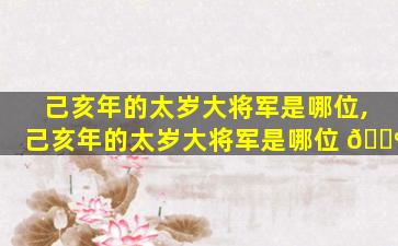 己亥年的太岁大将军是哪位,己亥年的太岁大将军是哪位 🌺
